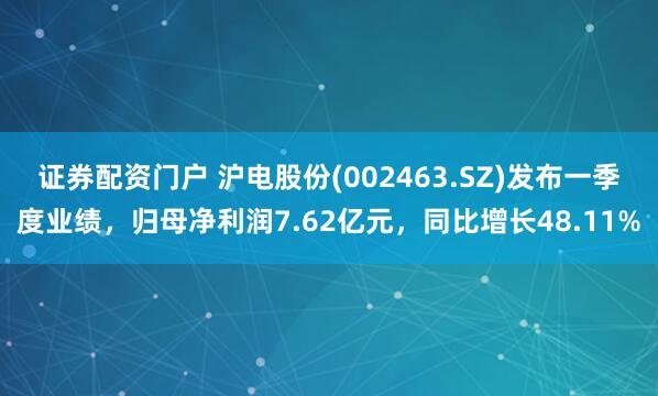 证券配资门户 沪电股份(002463.SZ)发布一季度业绩，归母净利润7.62亿元，同比增长48.11%