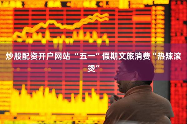 炒股配资开户网站 “五一”假期文旅消费“热辣滚烫”