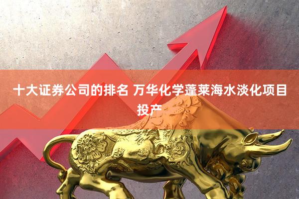 十大证券公司的排名 万华化学蓬莱海水淡化项目投产
