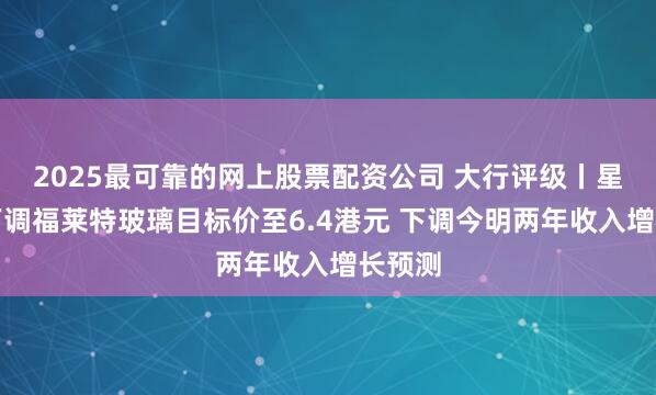 2025最可靠的网上股票配资公司 大行评级丨星展：下调福莱特玻璃目标价至6.4港元 下调今明两年收入增长预测