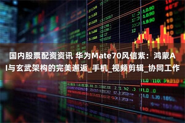 国内股票配资资讯 华为Mate70风信紫：鸿蒙AI与玄武架构的完美邂逅_手机_视频剪辑_协同工作