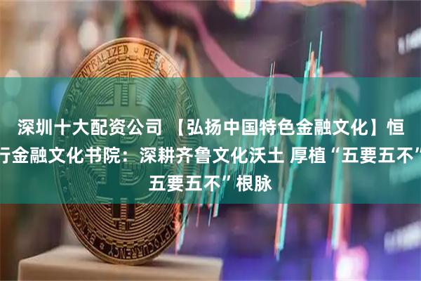深圳十大配资公司 【弘扬中国特色金融文化】恒丰银行金融文化书院：深耕齐鲁文化沃土 厚植“五要五不”根脉