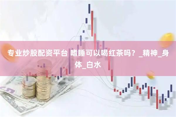 专业炒股配资平台 嗜睡可以喝红茶吗？_精神_身体_白水