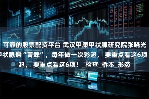 可靠的股票配资平台 武汉甲康甲状腺研究院张晓光科普：3类人最受甲状腺癌“青睐”，每年做一次彩超， 要重点看这6项！_检查_桥本_形态