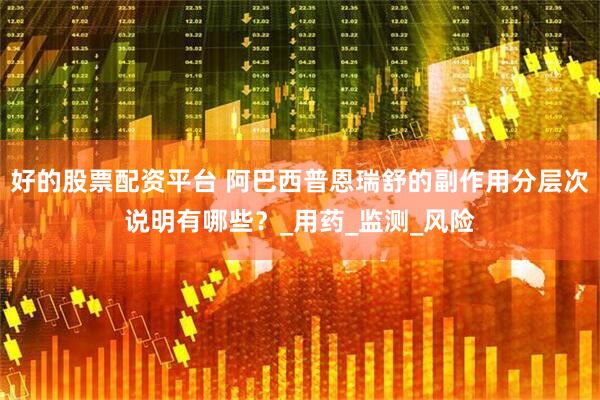 好的股票配资平台 阿巴西普恩瑞舒的副作用分层次说明有哪些？_用药_监测_风险