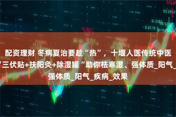 配资理财 冬病夏治要趁“热”，十堰人医传统中医针灸科：“三伏贴+扶阳灸+除湿罐“助你祛寒湿、强体质_阳气_疾病_效果