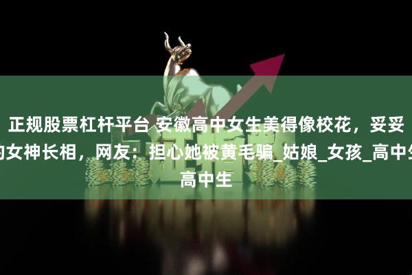 正规股票杠杆平台 安徽高中女生美得像校花，妥妥的女神长相，网友：担心她被黄毛骗_姑娘_女孩_高中生