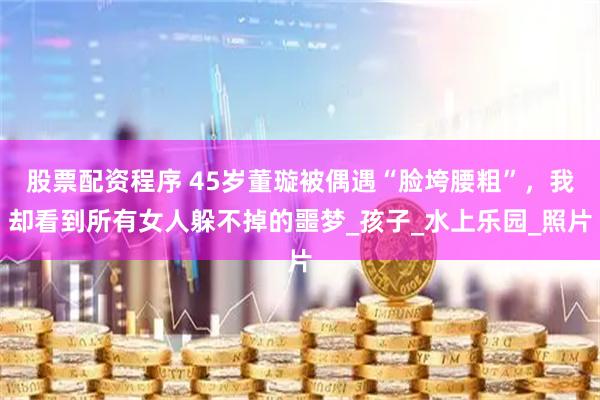 股票配资程序 45岁董璇被偶遇“脸垮腰粗”，我却看到所有女人躲不掉的噩梦_孩子_水上乐园_照片
