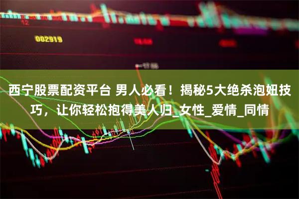 西宁股票配资平台 男人必看！揭秘5大绝杀泡妞技巧，让你轻松抱得美人归_女性_爱情_同情
