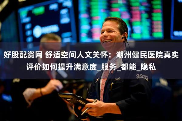 好股配资网 舒适空间人文关怀：潮州健民医院真实评价如何提升满意度_服务_都能_隐私