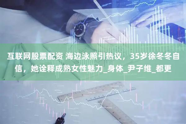 互联网股票配资 海边泳照引热议，35岁徐冬冬自信，她诠释成熟女性魅力_身体_尹子维_都更