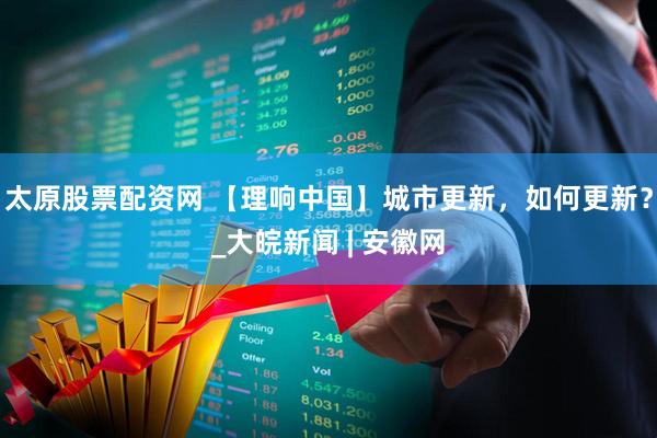 太原股票配资网 【理响中国】城市更新，如何更新？_大皖新闻 | 安徽网
