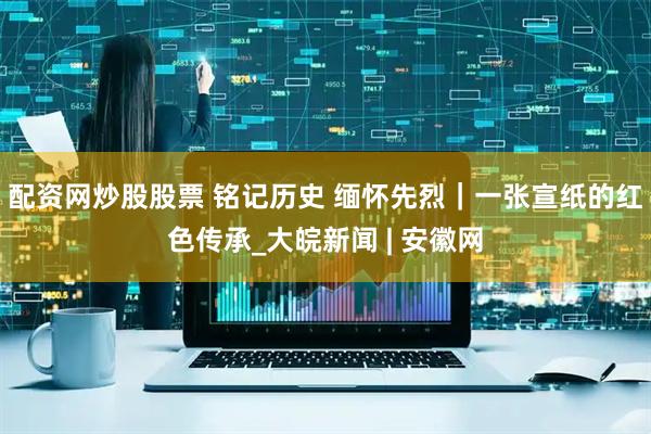 配资网炒股股票 铭记历史 缅怀先烈｜一张宣纸的红色传承_大皖新闻 | 安徽网