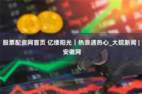 股票配资网首页 亿缕阳光｜热浪遇热心_大皖新闻 | 安徽网