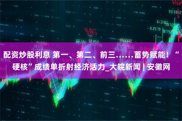 配资炒股利息 第一、第二、前三……蓄势赋能！“硬核”成绩单折射经济活力_大皖新闻 | 安徽网