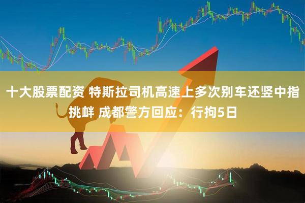 十大股票配资 特斯拉司机高速上多次别车还竖中指挑衅 成都警方回应：行拘5日