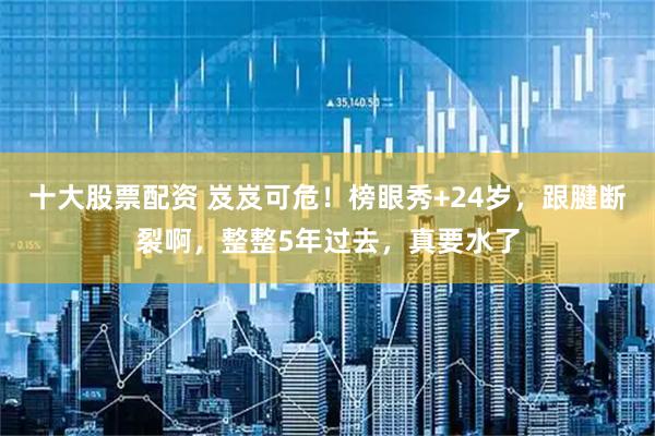 十大股票配资 岌岌可危！榜眼秀+24岁，跟腱断裂啊，整整5年过去，真要水了