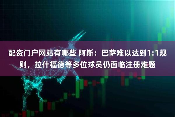 配资门户网站有哪些 阿斯：巴萨难以达到1:1规则，拉什福德等多位球员仍面临注册难题