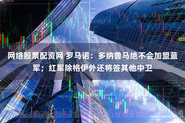 网络股票配资网 罗马诺：多纳鲁马绝不会加盟蓝军；红军除格伊外还将签其他中卫