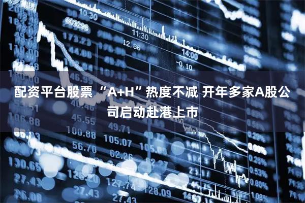 配资平台股票 “A+H”热度不减 开年多家A股公司启动赴港上市