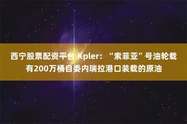 西宁股票配资平台 Kpler：“索菲亚”号油轮载有200万桶自委内瑞拉港口装载的原油