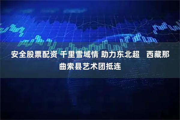 安全股票配资 千里雪域情 助力东北超   西藏那曲索县艺术团抵连