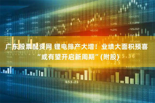 广东股票配资网 锂电排产大增！业绩大面积预喜 “或有望开启新周期”(附股)