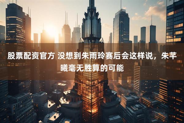 股票配资官方 没想到朱雨玲赛后会这样说，朱芊曦毫无胜算的可能